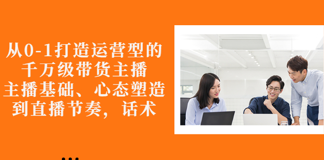 【副业项目3141期】怎样从0-1打造运营型的千万级带货主播：主播基础、心态塑造，到直播节奏，话术-知联副业