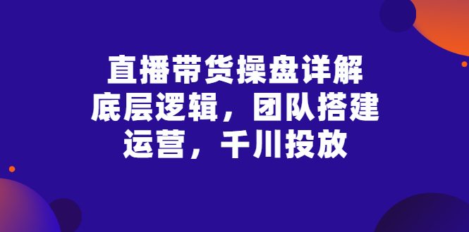 【副业项目3356期】直播带货操盘详解：底层逻辑，团队搭建，运营，千川投放（带货直播如何运营课程）-知联副业