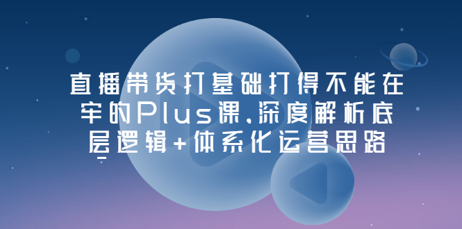 【副业项目3627期】直播带货运营培训课程：深度解析底层逻辑+体系化运营思路-知联副业