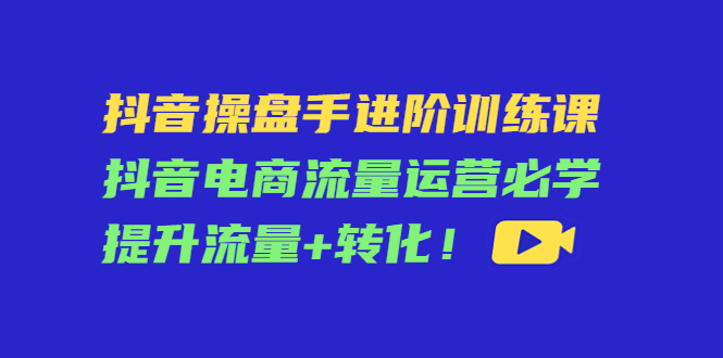 【副业项目4600期】抖音操盘手进阶训练课：抖音电商流量运营必学，提升流量+转化-知联副业