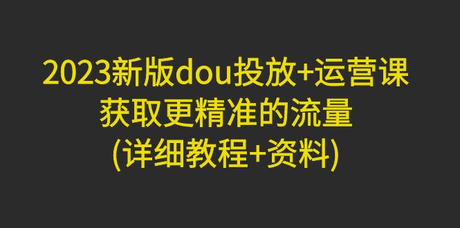【副业项目5046期】2023新版dou投放+运营课：获取更精准的流量(详细教程+资料)-知联副业