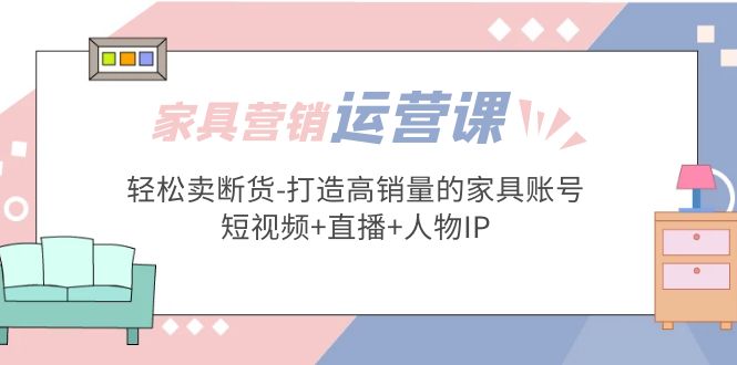 【副业项目5254期】家具营销·运营实战 轻松卖断货-打造高销量的家具账号(短视频+直播+人物IP)-知联副业