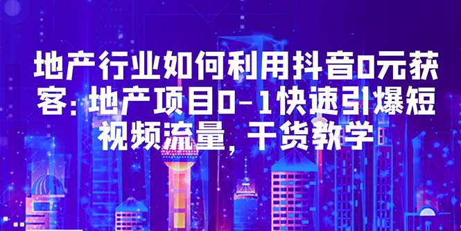 【副业项目5632期】地产行业如何利用抖音0元获客：地产项目0-1快速引爆短视频流量，干货教学-知联副业