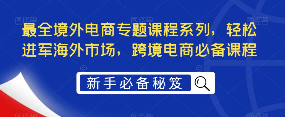【副业项目5476期】最全境外电商专题课程系列，轻松进军海外市场，跨境电商必备课程-知联副业