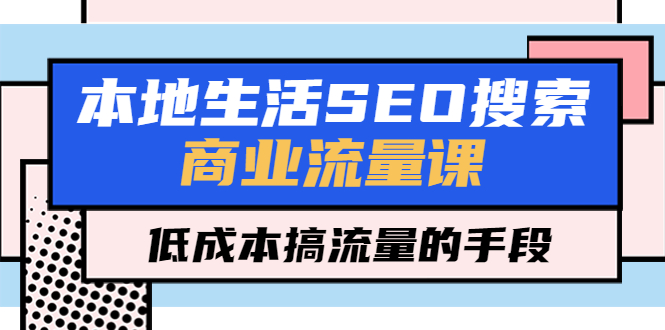 【副业项目5575期】本地生活SEO搜索商业流量课，低成本搞流量的手段（7节视频课）-知联副业