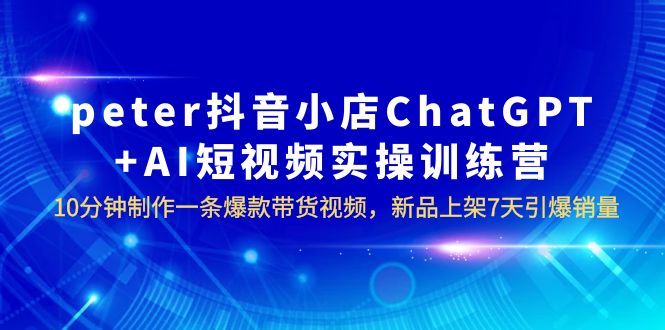 【副业项目6296期】peter抖音小店ChatGPT+AI短视频实训 10分钟做一条爆款带货视频 7天引爆销量-知联副业