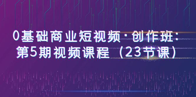 【副业项目6157期】0基础商业短视频·创作班：第5期视频课程（23节课）-知联副业