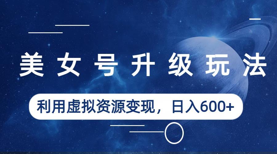 【副业项目6541期】美女号升级玩法，利用虚拟资源变现，日入600+（教程+素材）-知联副业