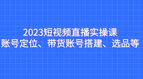 【副业项目7234期】2023短视频直播实操课，账号定位、带货账号搭建、选品-知联副业
