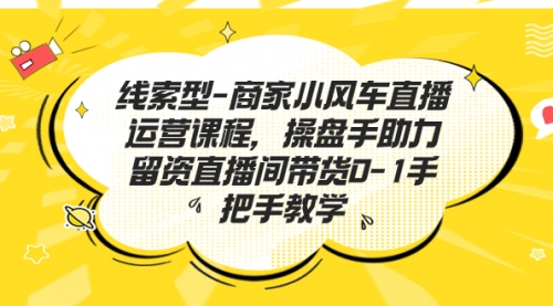 【副业项目7258期】商家小风车直播运营课程，操盘手助力留资直播间带货0-1手把手教学-知联副业