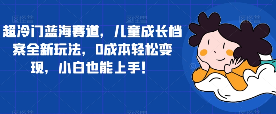【副业项目7526期】超冷门蓝海赛道，儿童成长档案全新玩法，0成本轻松变现，小白也能上手【揭秘】-知联副业