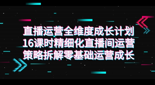 【副业项目7895期】直播运营-全维度 成长计划，16课时精细化直播间运营策略拆解零基础运营成长-知联副业