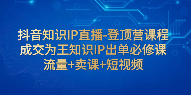 【副业项目8034期】抖音知识IP直播-登顶营课程：成交为王知识IP出单必修课 流量+卖课+短视频-知联副业