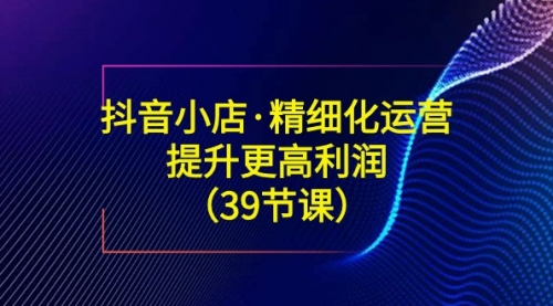 【副业8917期】抖音小店·精细化运营：提升·更高利润（39节课）-知联副业