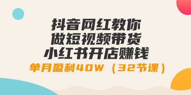 抖音网红教你做短视频带货+小红书开店赚钱，单月盈利40W（32节课）-知联副业