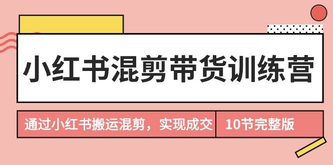 小红书混剪带货训练营，通过小红书搬运混剪，实现成交（10节课完结版）-知联副业