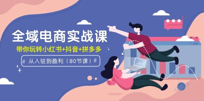全域电商实战课：从入驻到盈利，带你玩转小红书+抖音+拼多多（80节课）-知联副业