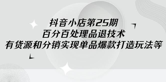 抖音小店-第25期，百分百处理品退技术，有货源和分销实现单品爆款打造玩法-知联副业