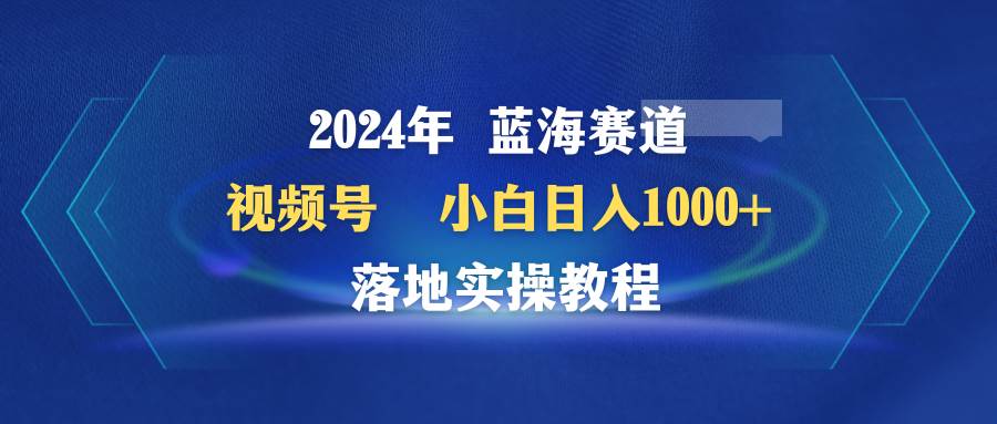 2024年蓝海赛道 视频号  小白日入1000+ 落地实操教程-知联副业