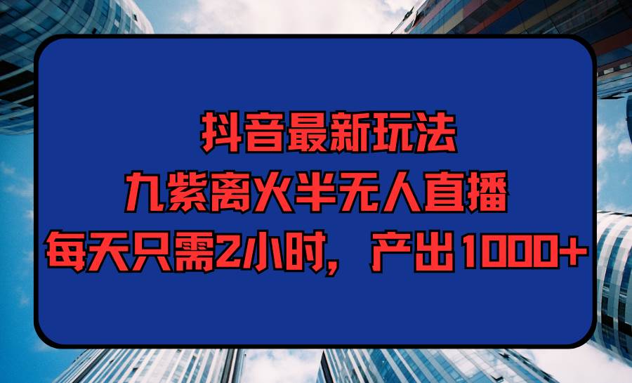 抖音最新玩法，九紫离火半无人直播，每天只需2小时，产出1000+-知联副业
