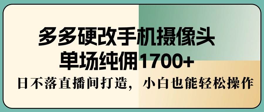 多多硬改手机摄像头，单场纯佣1700+，日不落直播间打造，小白也能轻松操作-知联副业