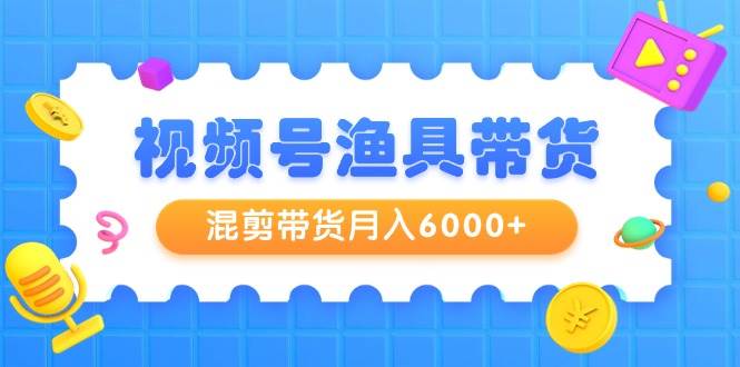 视频号渔具带货，混剪带货月入6000+，起号剪辑选品带货-知联副业