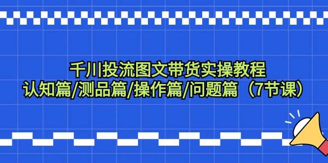 千川投流图文带货实操教程：认知篇/测品篇/操作篇/问题篇（7节课）-知联副业