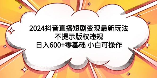 2024抖音直播短剧变现最新玩法，不提示版权违规 日入600+零基础 小白可操作-知联副业