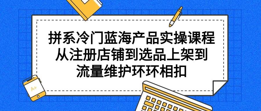 拼系冷门蓝海产品实操课程，从注册店铺到选品上架到流量维护环环相扣-知联副业