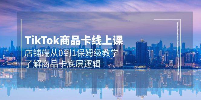Tk商品卡线上课，店铺端从0到1保姆级教学，了解商品卡底层逻辑（20节）-知联副业