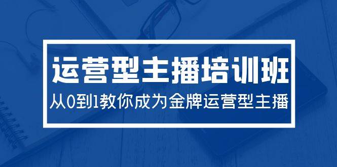 2024运营型主播培训班：从0到1教你成为金牌运营型主播（29节课）-知联副业