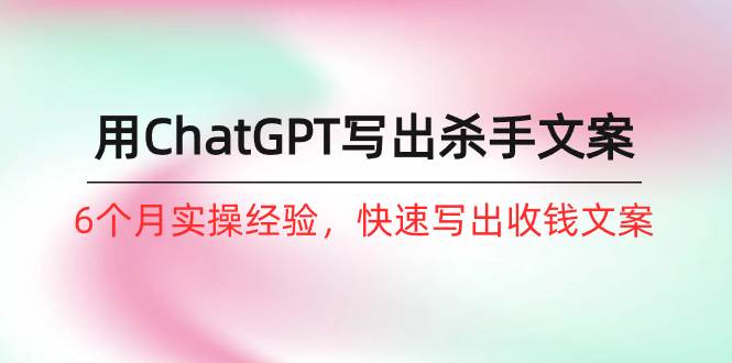 如何用ChatGPT-写出杀手文案，6个月实战经验，快速写出收钱文案（8节课）-知联副业
