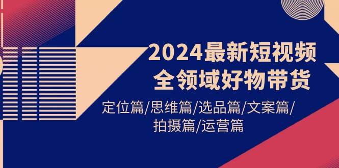 2024最新短视频全领域好物带货 定位篇/思维篇/选品篇/文案篇/拍摄篇/运营篇-知联副业