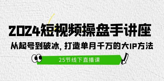 2024短视频操盘手讲座：从起号到破冰，打造单月千万的大IP方法（25节）-知联副业
