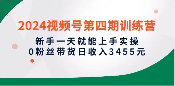 2024视频号第四期训练营，新手一天就能上手实操，0粉丝带货日收入3455元-知联副业