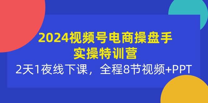2024视频号电商操盘手实操特训营：2天1夜线下课，全程8节视频+PPT-知联副业