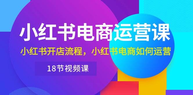 小红书·电商运营课：小红书开店流程，小红书电商如何运营（18节视频课）-知联副业