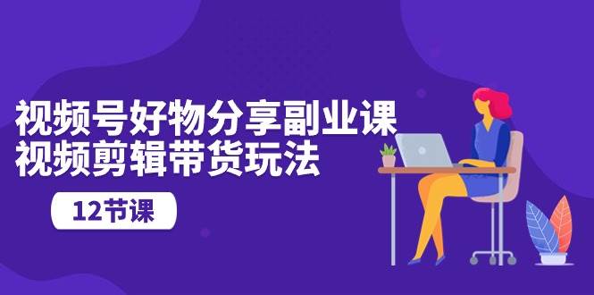 视频号好物分享副业课，视频剪辑带货玩法（12节课）-知联副业