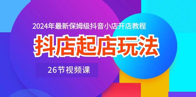抖店起店玩法，2024年最新保姆级抖音小店开店教程（26节视频课）-知联副业