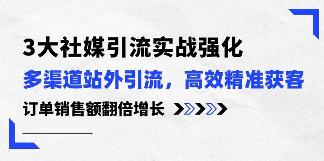 3大社媒引流实操强化，多渠道站外引流/高效精准获客/订单销售额翻倍增长-知联副业