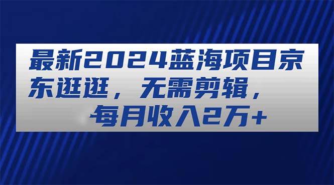 最新2024蓝海项目京东逛逛，无需剪辑，每月收入2万+-知联副业