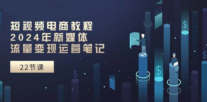 短视频电商教程：2024年新媒体流量变现运营笔记（25节课）-知联副业