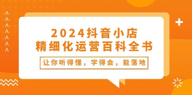 2024抖音小店-精细化运营百科全书：让你听得懂，学得会，能落地（34节课）-知联副业