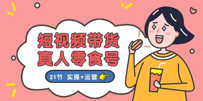 短视频带货真人零食号：更全面的零食带货教程：21节 实操+运营-知联副业