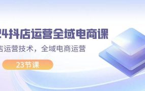 2024抖店运营-全域电商课,小店运营技术,全域电商运营(23节课)-知联副业