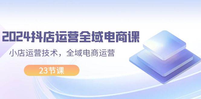 2024抖店运营-全域电商课，小店运营技术，全域电商运营（23节课）-知联副业