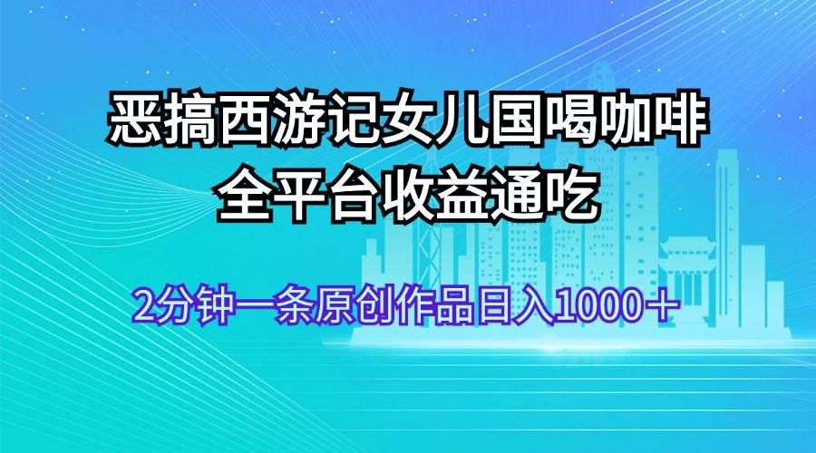 恶搞西游记女儿国喝咖啡 全平台收益通吃 2分钟一条原创作品日入1000＋-知联副业
