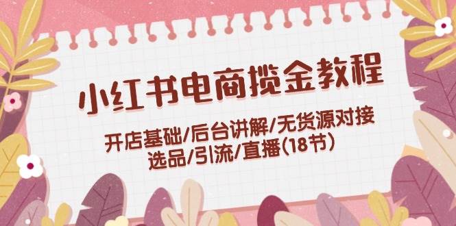 小红书电商揽金教程：开店基础/后台讲解/无货源对接/选品/引流/直播(18节)-知联副业