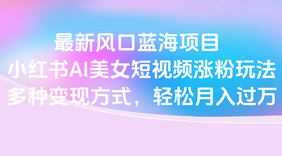 最新风口蓝海项目，小红书AI美女短视频涨粉玩法，多种变现方式轻松月入过万-知联副业