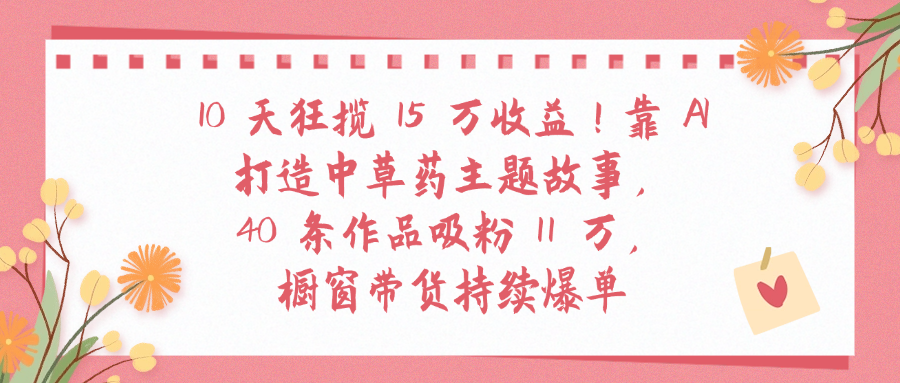 10天狂揽 15 万收益!靠 A打造中草药主题故事40 条作品吸粉11万橱窗带货持续爆单-知联副业